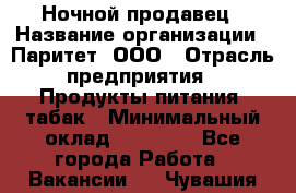 Ночной продавец › Название организации ­ Паритет, ООО › Отрасль предприятия ­ Продукты питания, табак › Минимальный оклад ­ 20 000 - Все города Работа » Вакансии   . Чувашия респ.